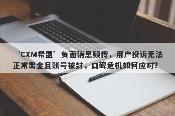 ‘CXM希盟’负面消息频传，用户投诉无法正常出金且账号被封，口碑危机如何应对？