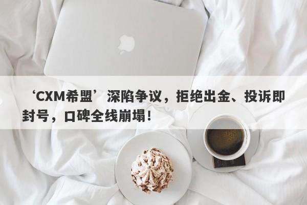 ‘CXM希盟’深陷争议，拒绝出金、投诉即封号，口碑全线崩塌！