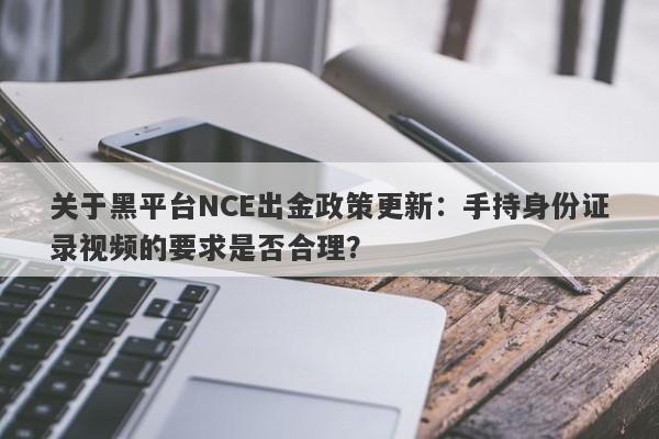 关于黑平台NCE出金政策更新：手持身份证录视频的要求是否合理？