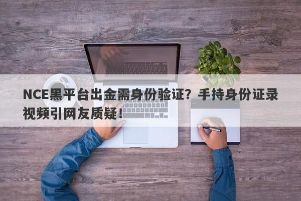 NCE黑平台出金需身份验证？手持身份证录视频引网友质疑！