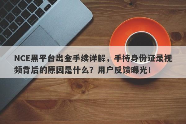 NCE黑平台出金手续详解，手持身份证录视频背后的原因是什么？用户反馈曝光！