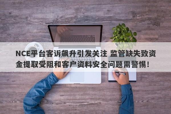 NCE平台客诉飙升引发关注 监管缺失致资金提取受阻和客户资料安全问题需警惕！