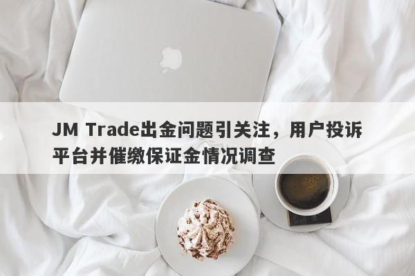 JM Trade出金问题引关注，用户投诉平台并催缴保证金情况调查