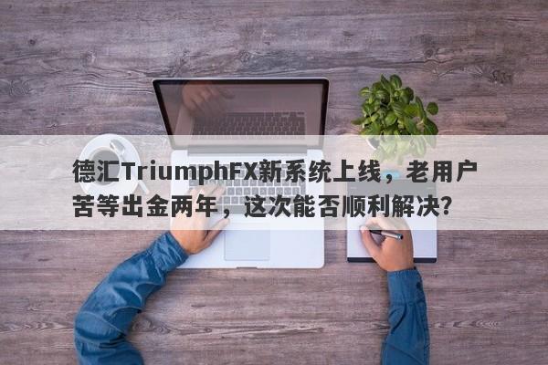 德汇TriumphFX新系统上线，老用户苦等出金两年，这次能否顺利解决？