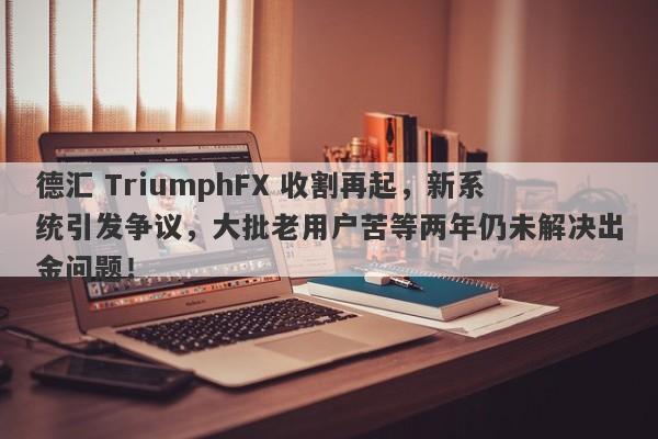 德汇 TriumphFX 收割再起，新系统引发争议，大批老用户苦等两年仍未解决出金问题！