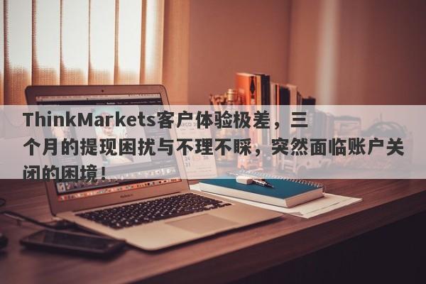 ThinkMarkets客户体验极差，三个月的提现困扰与不理不睬，突然面临账户关闭的困境！