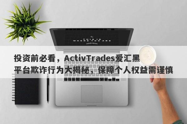 投资前必看，ActivTrades爱汇黑平台欺诈行为大揭秘，保障个人权益需谨慎