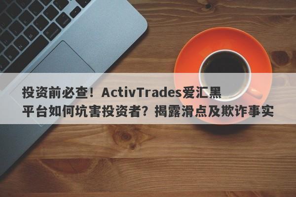 投资前必查！ActivTrades爱汇黑平台如何坑害投资者？揭露滑点及欺诈事实