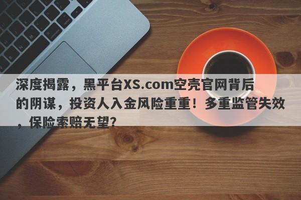 深度揭露，黑平台XS.com空壳官网背后的阴谋，投资人入金风险重重！多重监管失效，保险索赔无望？