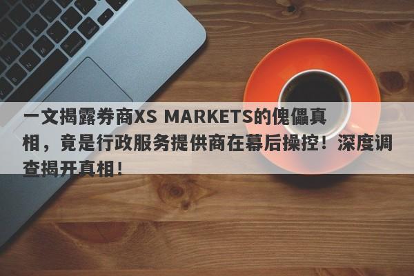 一文揭露券商XS MARKETS的傀儡真相，竟是行政服务提供商在幕后操控！深度调查揭开真相！