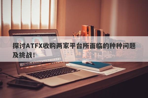 探讨ATFX收购两家平台所面临的种种问题及挑战！