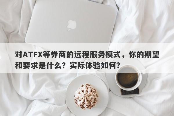 对ATFX等券商的远程服务模式，你的期望和要求是什么？实际体验如何？