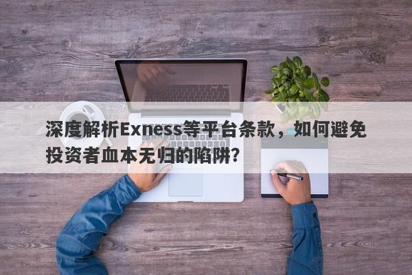 深度解析Exness等平台条款，如何避免投资者血本无归的陷阱？