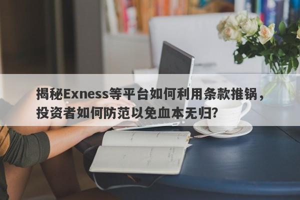 揭秘Exness等平台如何利用条款推锅，投资者如何防范以免血本无归？