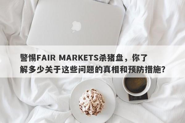 警惕FAIR MARKETS杀猪盘，你了解多少关于这些问题的真相和预防措施？