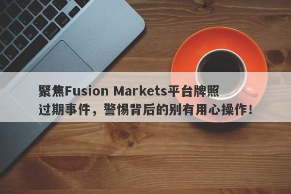 聚焦Fusion Markets平台牌照过期事件，警惕背后的别有用心操作！