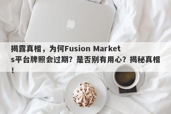 揭露真相，为何Fusion Markets平台牌照会过期？是否别有用心？揭秘真相！