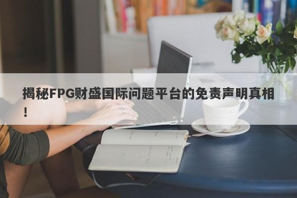 揭秘FPG财盛国际问题平台的免责声明真相！