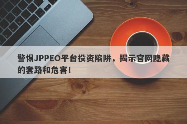 警惕JPPEO平台投资陷阱，揭示官网隐藏的套路和危害！