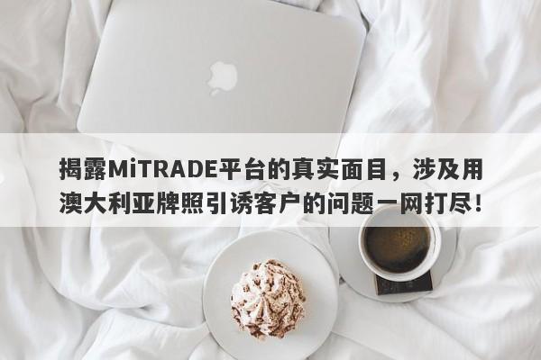 揭露MiTRADE平台的真实面目，涉及用澳大利亚牌照引诱客户的问题一网打尽！