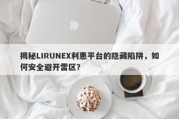 揭秘LIRUNEX利惠平台的隐藏陷阱，如何安全避开雷区？