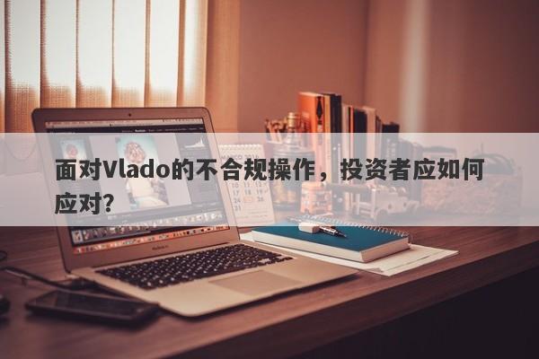 面对Vlado的不合规操作，投资者应如何应对？