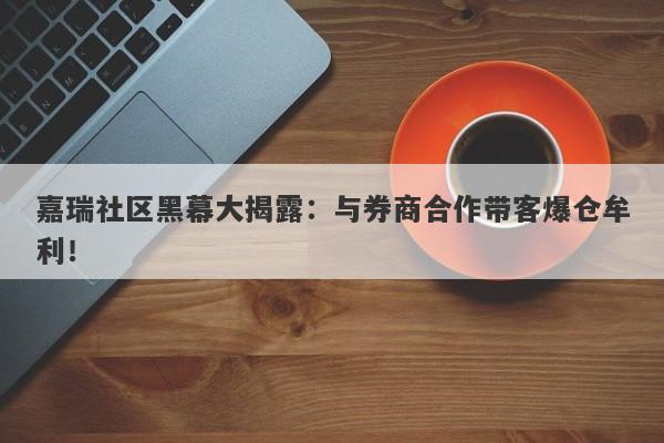 嘉瑞社区黑幕大揭露：与券商合作带客爆仓牟利！