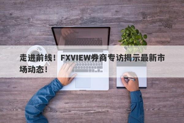 走进前线！FXVIEW券商专访揭示最新市场动态！