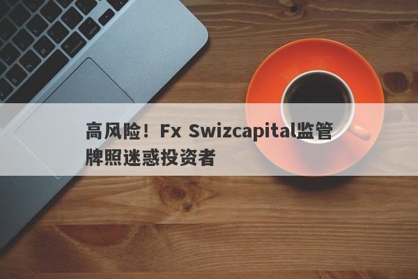 高风险！Fx Swizcapital监管牌照迷惑投资者