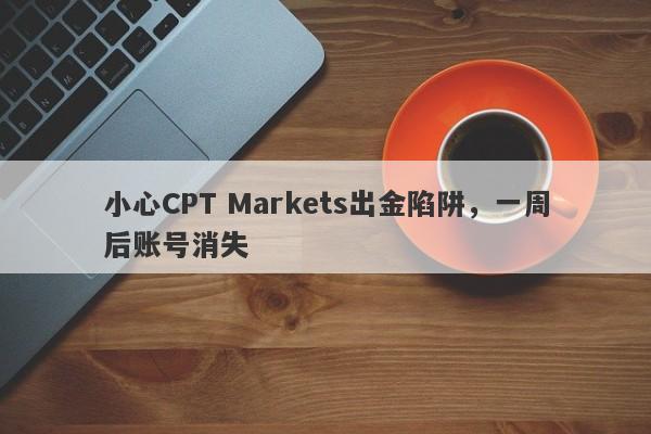 小心CPT Markets出金陷阱，一周后账号消失