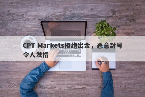 CPT Markets拒绝出金，恶意封号令人发指