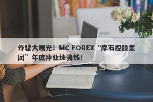 诈骗大曝光！MC FOREX“摩石控股集团”年底冲业绩骗钱！