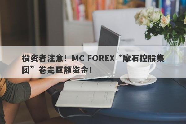 投资者注意！MC FOREX“摩石控股集团”卷走巨额资金！