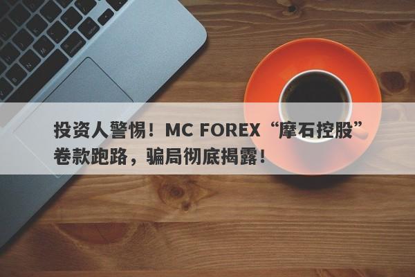 投资人警惕！MC FOREX“摩石控股”卷款跑路，骗局彻底揭露！