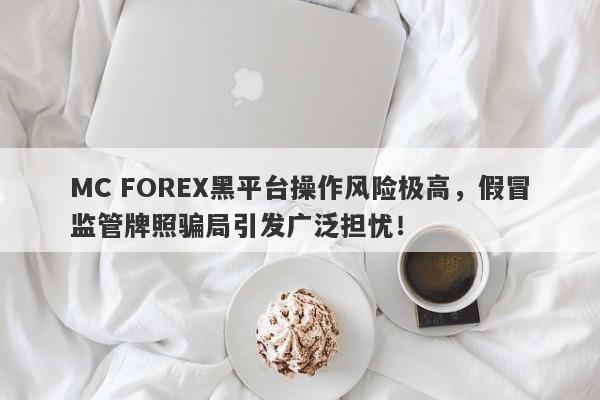 MC FOREX黑平台操作风险极高，假冒监管牌照骗局引发广泛担忧！