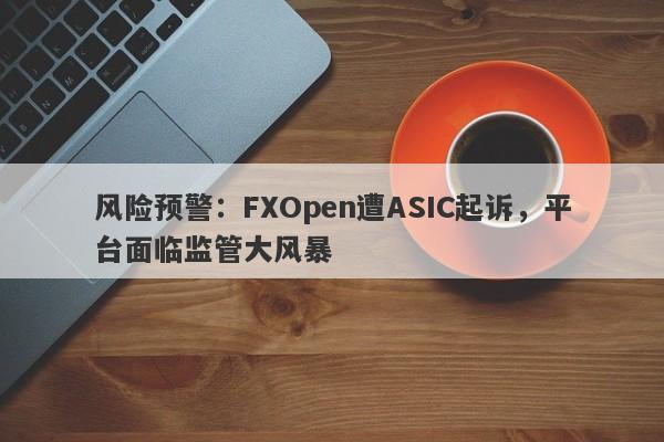 风险预警：FXOpen遭ASIC起诉，平台面临监管大风暴