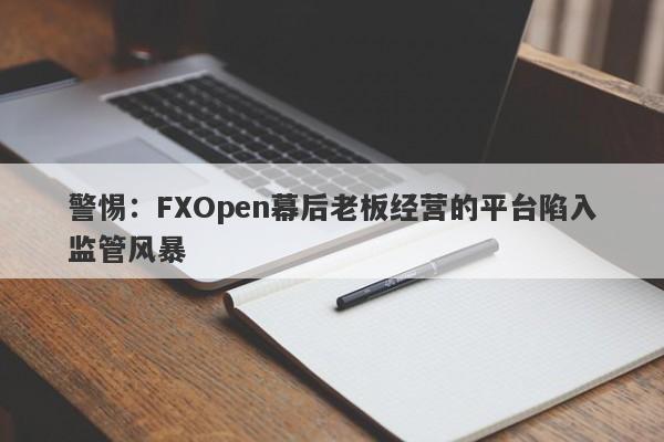 警惕：FXOpen幕后老板经营的平台陷入监管风暴