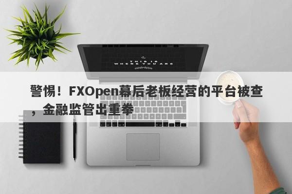 警惕！FXOpen幕后老板经营的平台被查，金融监管出重拳