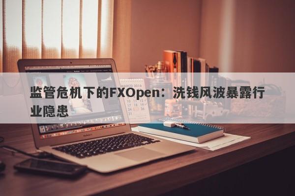 监管危机下的FXOpen：洗钱风波暴露行业隐患