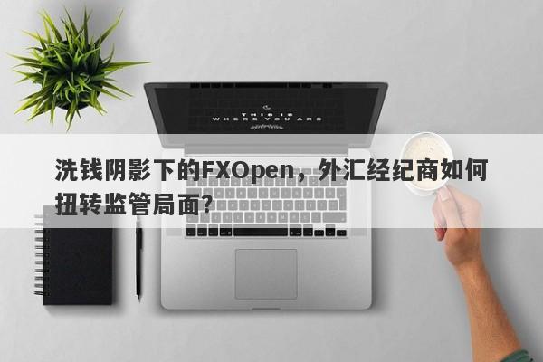 洗钱阴影下的FXOpen，外汇经纪商如何扭转监管局面？