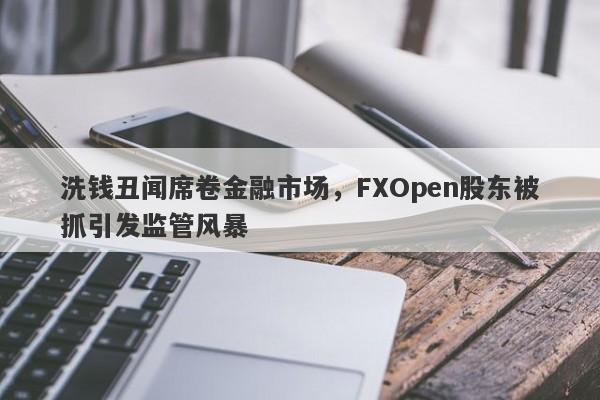 洗钱丑闻席卷金融市场，FXOpen股东被抓引发监管风暴