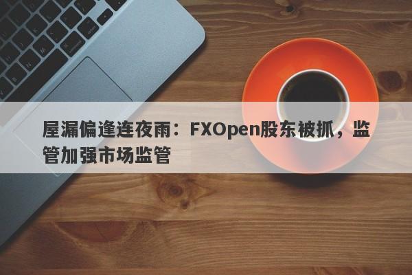 屋漏偏逢连夜雨：FXOpen股东被抓，监管加强市场监管