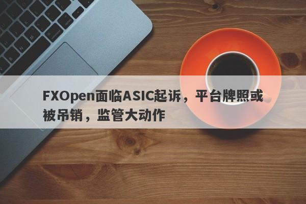 FXOpen面临ASIC起诉，平台牌照或被吊销，监管大动作