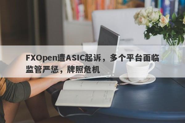 FXOpen遭ASIC起诉，多个平台面临监管严惩，牌照危机