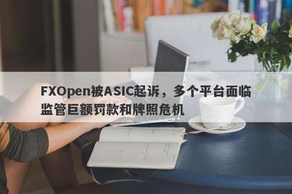 FXOpen被ASIC起诉，多个平台面临监管巨额罚款和牌照危机