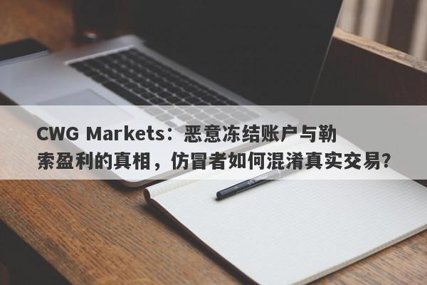 CWG Markets：恶意冻结账户与勒索盈利的真相，仿冒者如何混淆真实交易？