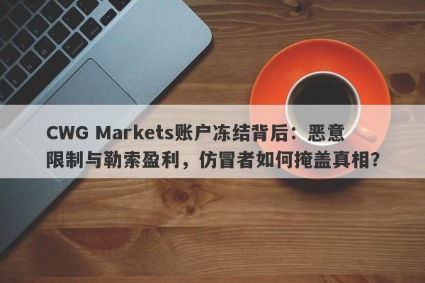 CWG Markets账户冻结背后：恶意限制与勒索盈利，仿冒者如何掩盖真相？