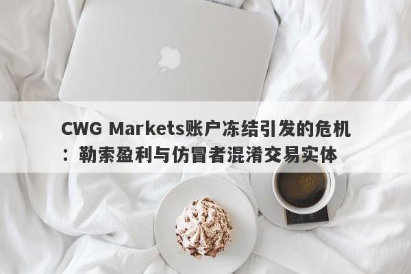 CWG Markets账户冻结引发的危机：勒索盈利与仿冒者混淆交易实体