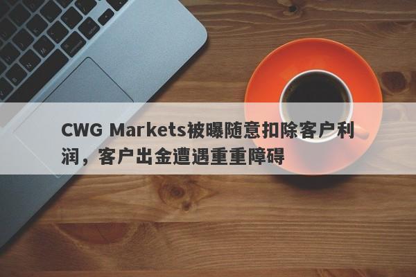 CWG Markets被曝随意扣除客户利润，客户出金遭遇重重障碍