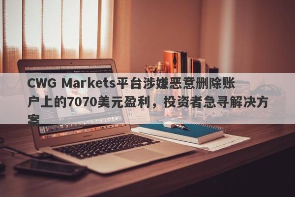 CWG Markets平台涉嫌恶意删除账户上的7070美元盈利，投资者急寻解决方案